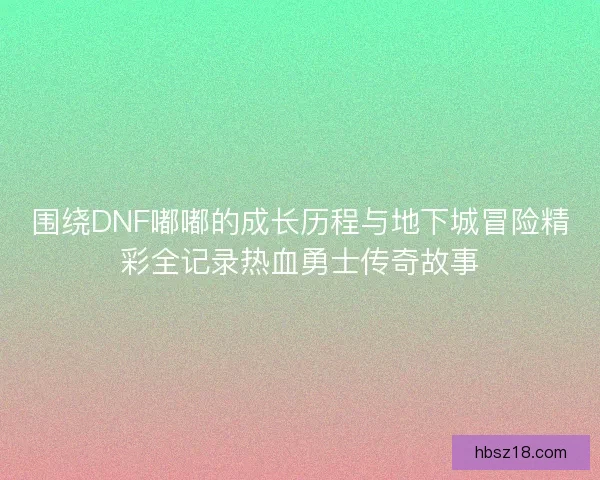 围绕DNF嘟嘟的成长历程与地下城冒险精彩全记录热血勇士传奇故事