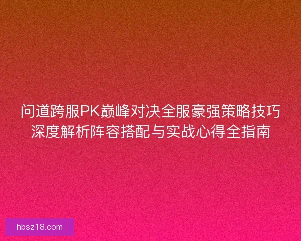 问道跨服PK巅峰对决全服豪强策略技巧深度解析阵容搭配与实战心得全指南